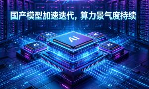 国产大模型迭代驶入快车道 AI 算力全产业链景气度持续走高
