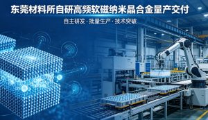 突破高频软磁 “卡脖子” 材料！中科院东莞材料所自研纳米晶合金实现批量量产交付