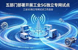 五部门联合部署工业 5G 独立专网试点 筑牢新型工业化数字底座