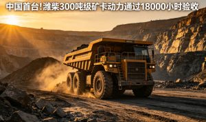 中国首台实现超长工况验证！潍柴 300 吨级矿卡动力圆满通过 18000 小时实战验收