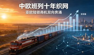 中欧班列十年织网，亚欧陆锁商机双向奔涌