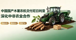 国产木薯全程农机顺利交付尼日利亚 以装备科技深化中非农业全方位合作