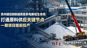 贵州建投打通越南首条电解铝原料生命线 项目提前投产填补当地产业空白