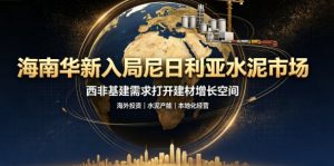 海南华新正式入局尼日利亚水泥市场 依托并购夯实西非建材战略支点