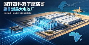 国轩高科落子摩洛哥 打造非洲最大一体化动力电池超级工厂
