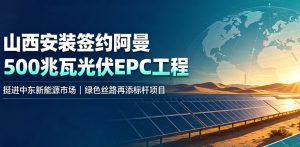 挺进中东新能源市场！山西安装签约阿曼 Al Kamil 一期 500 兆瓦光伏 EPC 总承包项目