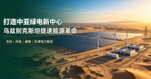 打造中亚绿电新中心，乌兹别克斯坦提速能源革命